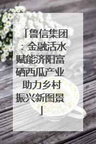 鲁信集团：金融活水赋能济阳富硒西瓜产业 助力乡村振兴新图景