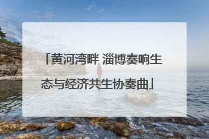 黄河湾畔 淄博奏响生态与经济共生协奏曲
