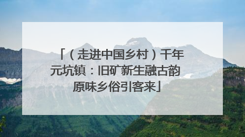 （走进中国乡村）千年元坑镇：旧矿新生融古韵 原味乡俗引客来