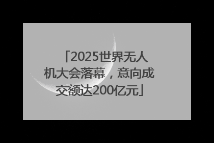 2025世界无人机大会落幕，意向成交额达200亿元