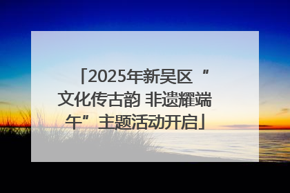 2025年新吴区“文化传古韵 非遗耀端午”主题活动开启