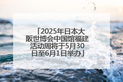2025年日本大阪世博会中国馆福建活动周将于5月30日至6月1日举办