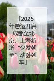 2025年暑运开启 成都至北京、上海新增“夕发朝至”动卧列车