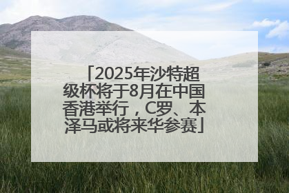 2025年沙特超级杯将于8月在中国香港举行，C罗、本泽马或将来华参赛