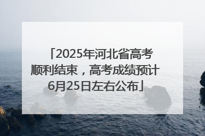 2025年河北省高考顺利结束，高考成绩预计6月25日左右公布