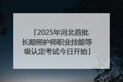 2025年河北首批长期照护师职业技能等级认定考试今日开始