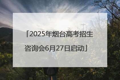 2025年烟台高考招生咨询会6月27日启动