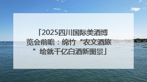 2025四川国际美酒博览会前瞻：绵竹“农文酒旅”绘就千亿白酒新图景