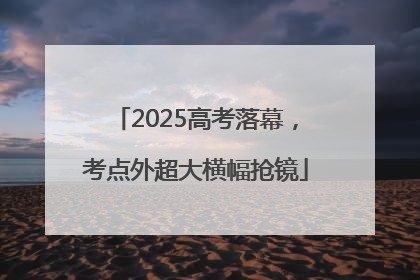 2025高考落幕，考点外超大横幅抢镜
