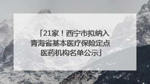 21家！西宁市拟纳入青海省基本医疗保险定点医药机构名单公示