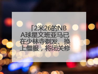 2米26的NBA球星文班亚马已在少林寺剃发、换上僧服，将闭关修行10天！少林寺回应：人在寺里