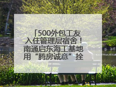 500外包工友入住管理层宿舍！南通启东海工基地用“腾房诚意”拴心留人