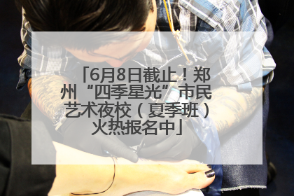 6月8日截止！郑州“四季星光”市民艺术夜校（夏季班）火热报名中