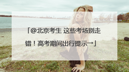 @北京考生 这些考场别走错！高考期间出行提示→